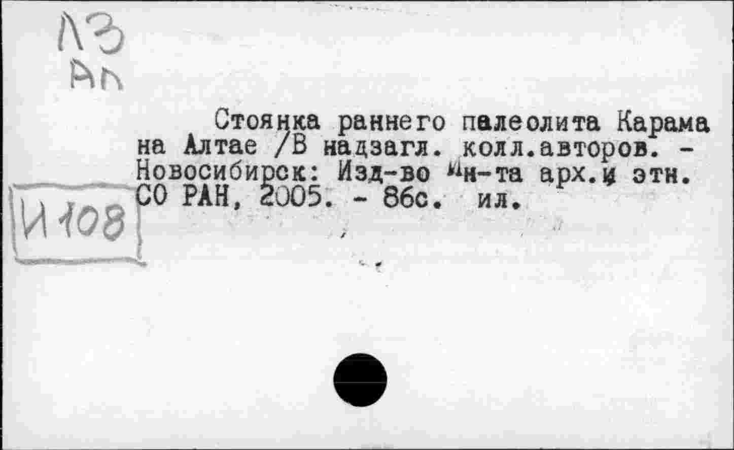 ﻿і\г
|И <08
Стоянка раннего палеолита Карама на Алтае /В надзагл. колл.авторов. -Новосибирск: Изд-во ^н-та арх.и этн. СО РАН, 2005. - 86с. ил.